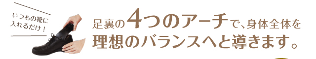 いつもの靴に入れるだけ！足裏の4つのアーチで、身体全体を理想のバランスへと導きます。
