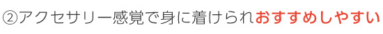 ②アクセサリー感覚で身に着けられおすすめしやすい